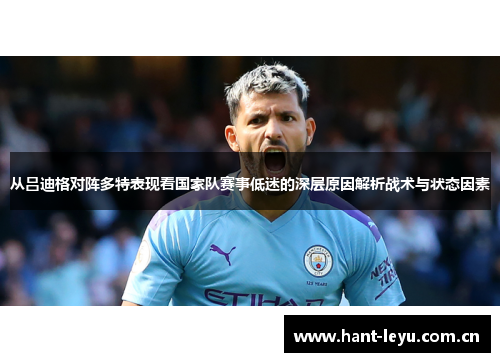 从吕迪格对阵多特表现看国家队赛事低迷的深层原因解析战术与状态因素 从吕迪格对阵多特表现看国家队赛事低迷的深层原因解析战术与状态因素
