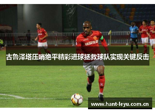 古鲁泽塔压哨绝平精彩进球拯救球队实现关键反击