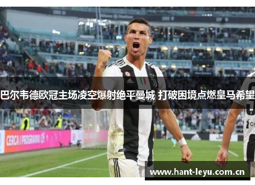 巴尔韦德欧冠主场凌空爆射绝平曼城 打破困境点燃皇马希望 巴尔韦德欧冠主场凌空爆射绝平曼城 打破困境点燃皇马希望
